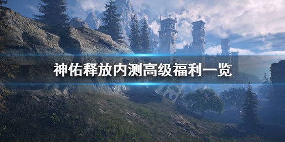《神佑释放》内测有什么福利？内测高级福利一览